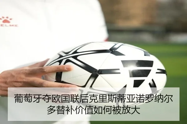 葡萄牙夺欧国联后克里斯蒂亚诺罗纳尔多替补价值如何被放大